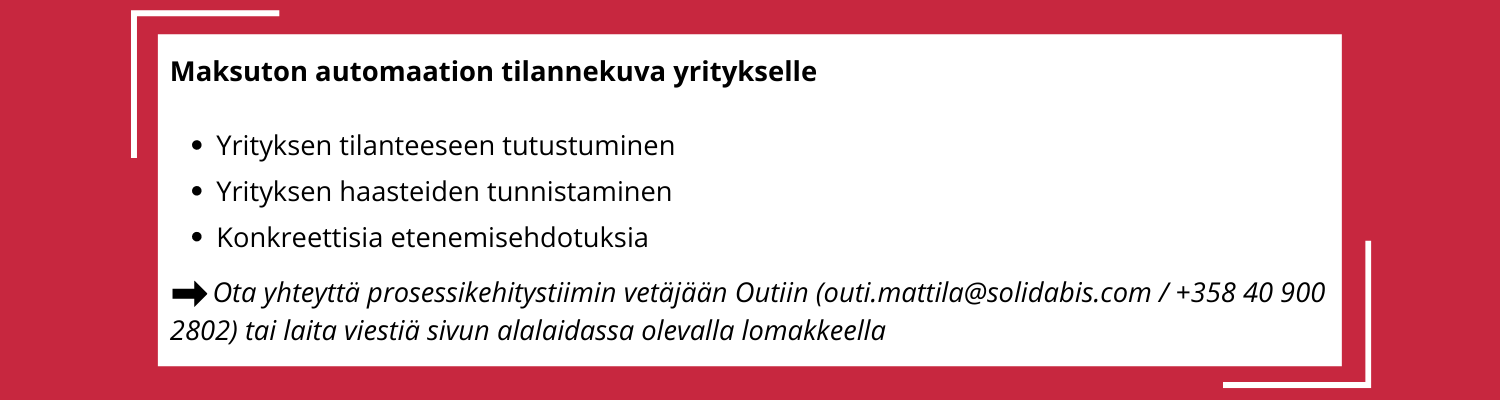 Banneri / Liiketoimintaprosessien automatisaatio käytännössä / Maksuton automaation tilannekuva yritykselle:
-Yrityksen tilanteeseen tutustuminen
-Yrityksen haasteiden tunnistaminen
-Konkreettisia etenemisehdotuksia
--> Ota yhteyttä prosessikehitystiimin vetäjään Outiin (outi.mattila@solidabis.com / +358 40 900 2802) tai laita meille viestiä sivun alalaidassa olevalla lomakkeella
